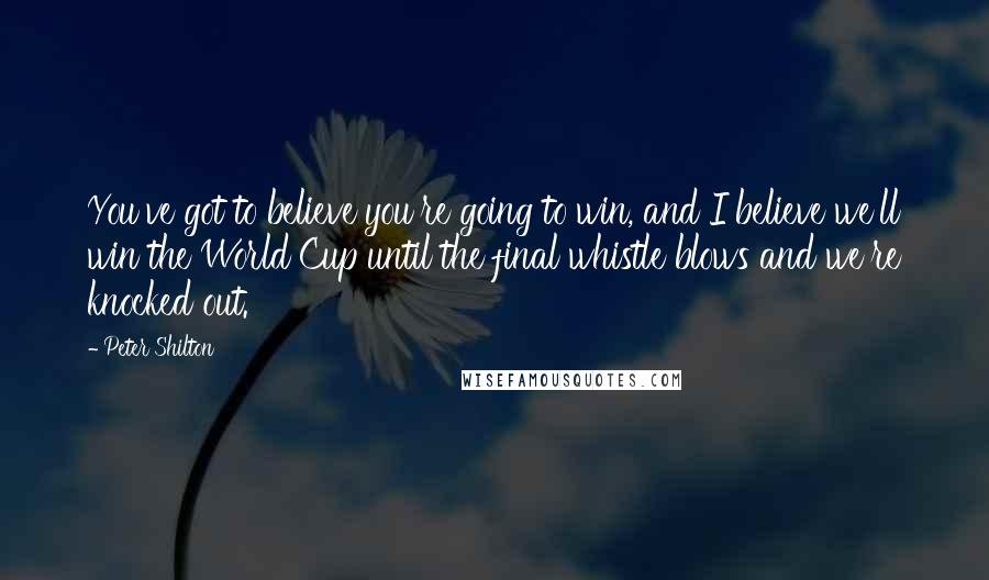 Peter Shilton Quotes: You've got to believe you're going to win, and I believe we'll win the World Cup until the final whistle blows and we're knocked out.