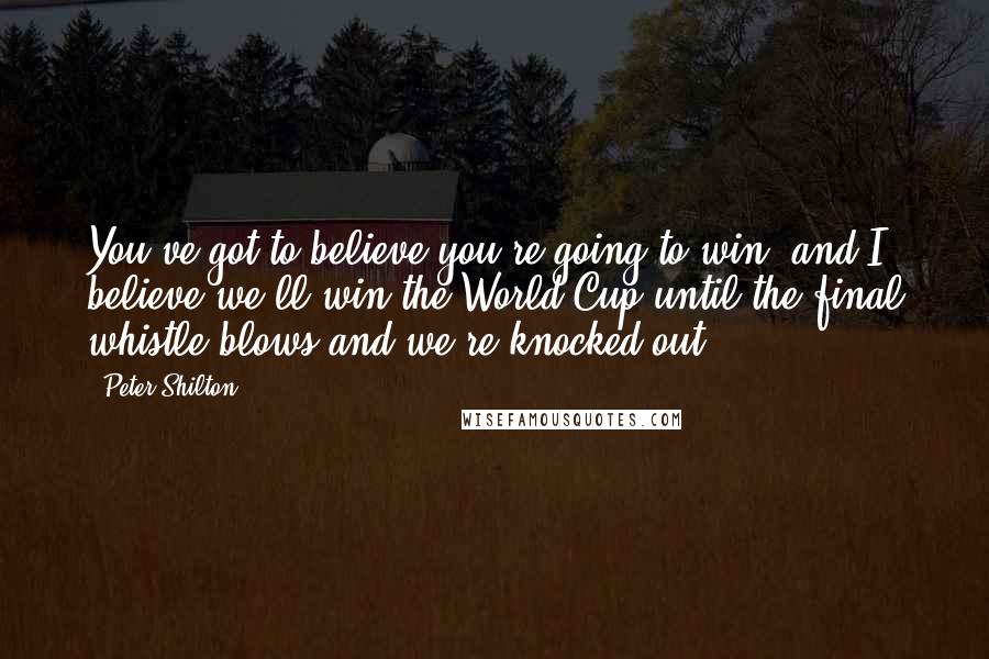 Peter Shilton Quotes: You've got to believe you're going to win, and I believe we'll win the World Cup until the final whistle blows and we're knocked out.