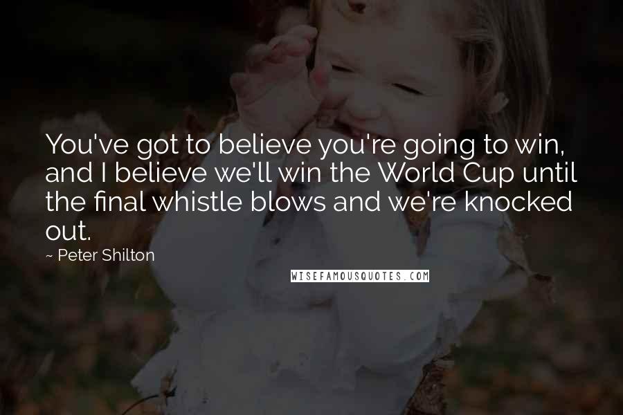 Peter Shilton Quotes: You've got to believe you're going to win, and I believe we'll win the World Cup until the final whistle blows and we're knocked out.