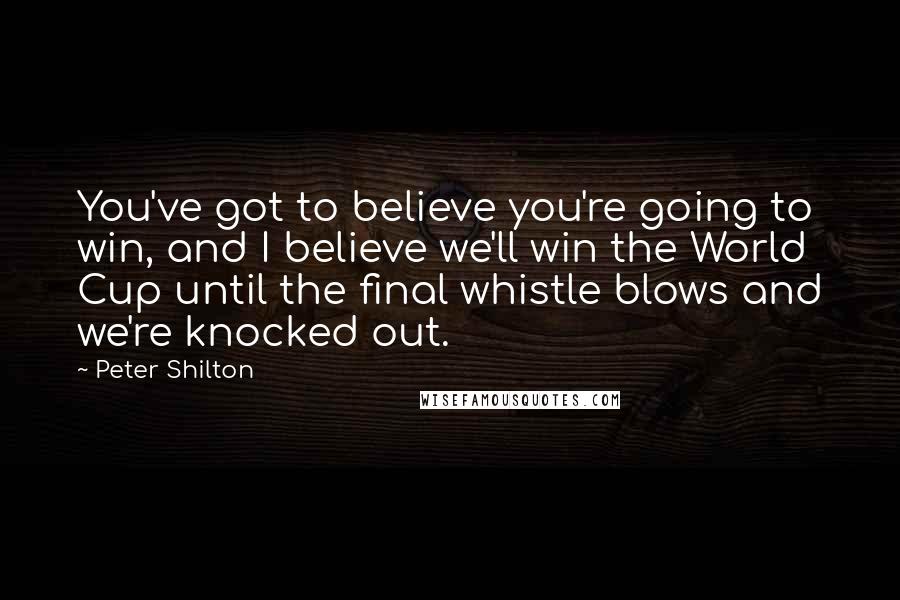 Peter Shilton Quotes: You've got to believe you're going to win, and I believe we'll win the World Cup until the final whistle blows and we're knocked out.