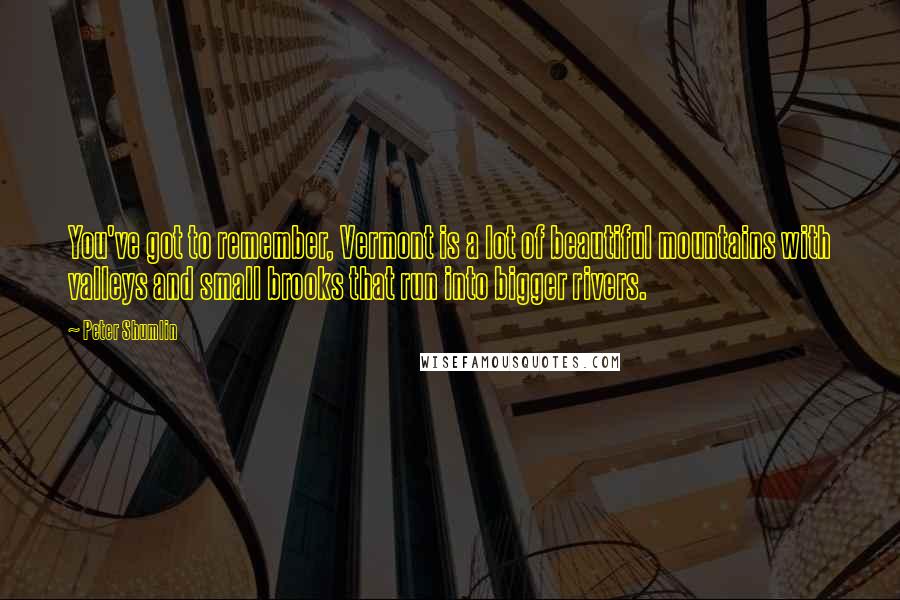 Peter Shumlin Quotes: You've got to remember, Vermont is a lot of beautiful mountains with valleys and small brooks that run into bigger rivers.