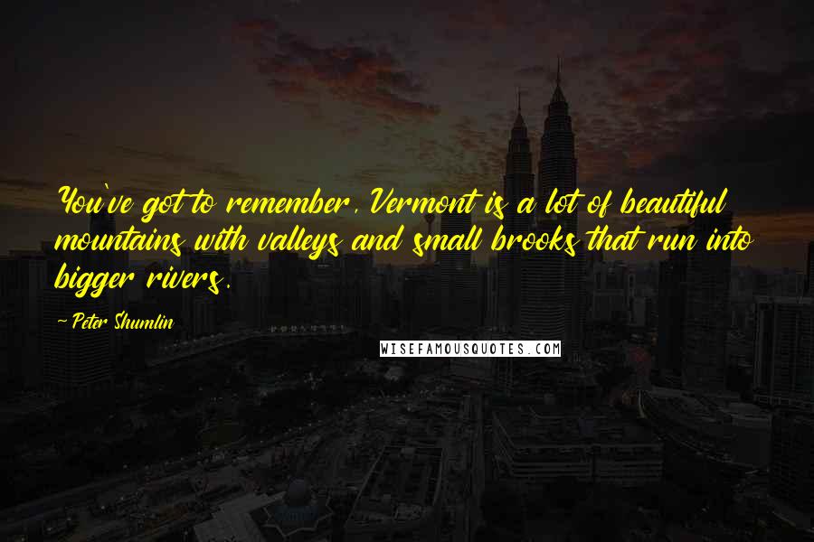 Peter Shumlin Quotes: You've got to remember, Vermont is a lot of beautiful mountains with valleys and small brooks that run into bigger rivers.