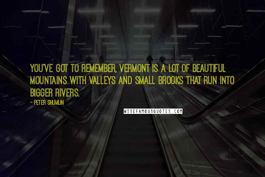 Peter Shumlin Quotes: You've got to remember, Vermont is a lot of beautiful mountains with valleys and small brooks that run into bigger rivers.