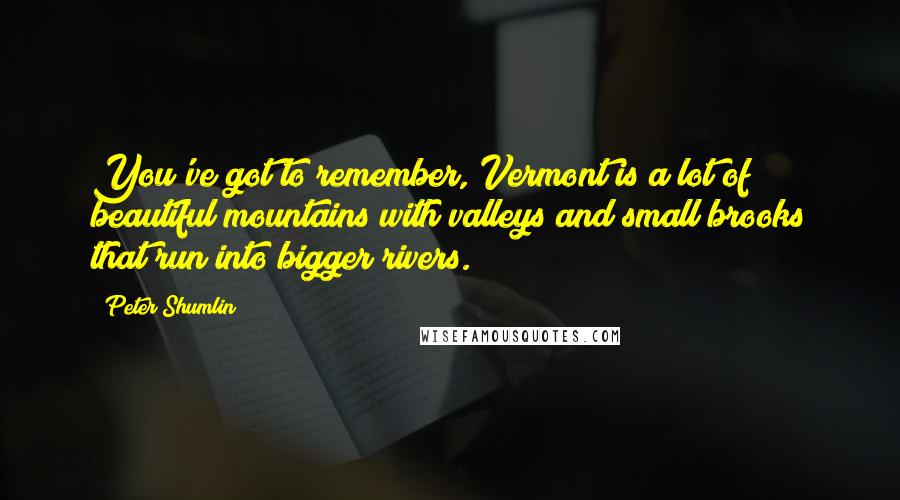 Peter Shumlin Quotes: You've got to remember, Vermont is a lot of beautiful mountains with valleys and small brooks that run into bigger rivers.