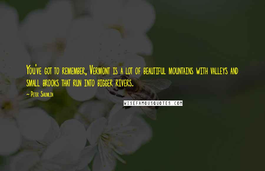 Peter Shumlin Quotes: You've got to remember, Vermont is a lot of beautiful mountains with valleys and small brooks that run into bigger rivers.