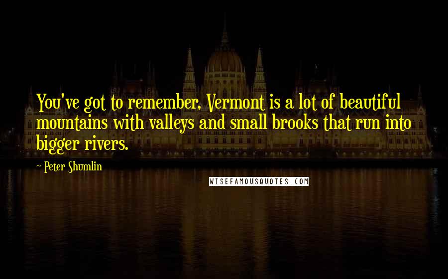 Peter Shumlin Quotes: You've got to remember, Vermont is a lot of beautiful mountains with valleys and small brooks that run into bigger rivers.