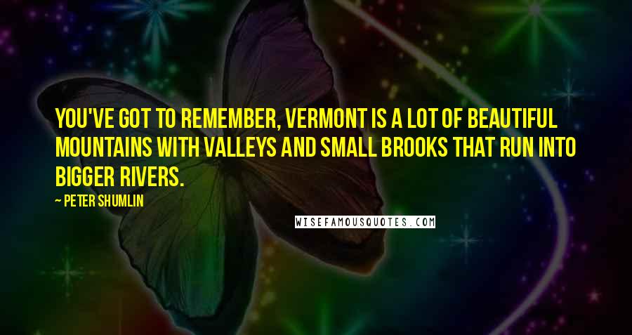 Peter Shumlin Quotes: You've got to remember, Vermont is a lot of beautiful mountains with valleys and small brooks that run into bigger rivers.