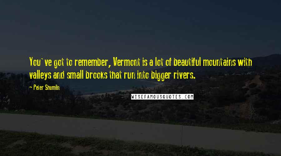 Peter Shumlin Quotes: You've got to remember, Vermont is a lot of beautiful mountains with valleys and small brooks that run into bigger rivers.