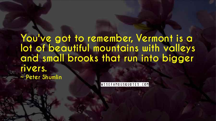 Peter Shumlin Quotes: You've got to remember, Vermont is a lot of beautiful mountains with valleys and small brooks that run into bigger rivers.