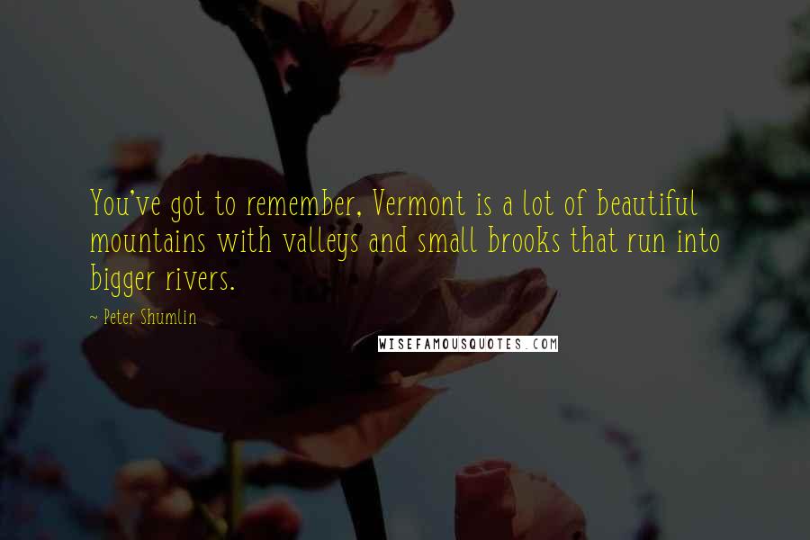 Peter Shumlin Quotes: You've got to remember, Vermont is a lot of beautiful mountains with valleys and small brooks that run into bigger rivers.