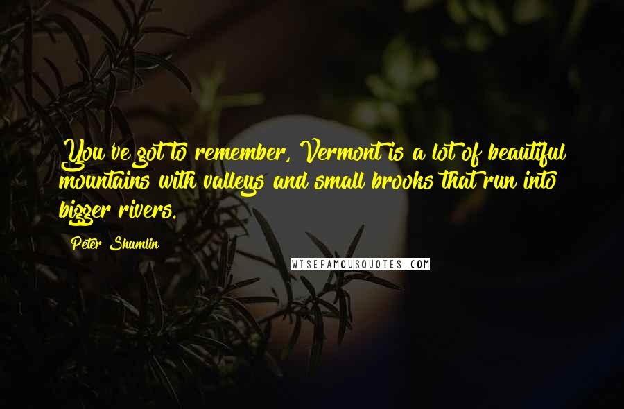 Peter Shumlin Quotes: You've got to remember, Vermont is a lot of beautiful mountains with valleys and small brooks that run into bigger rivers.