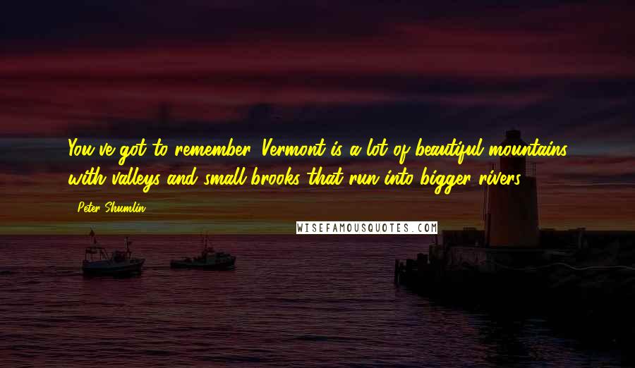 Peter Shumlin Quotes: You've got to remember, Vermont is a lot of beautiful mountains with valleys and small brooks that run into bigger rivers.