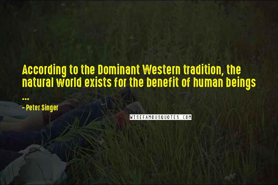 Peter Singer Quotes: According to the Dominant Western tradition, the natural world exists for the benefit of human beings ...