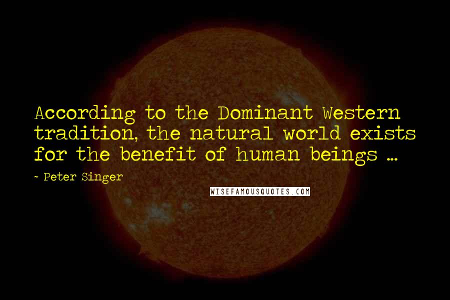 Peter Singer Quotes: According to the Dominant Western tradition, the natural world exists for the benefit of human beings ...