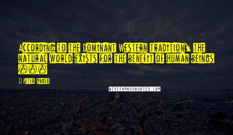 Peter Singer Quotes: According to the Dominant Western tradition, the natural world exists for the benefit of human beings ...