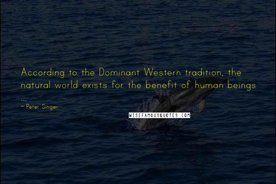 Peter Singer Quotes: According to the Dominant Western tradition, the natural world exists for the benefit of human beings ...