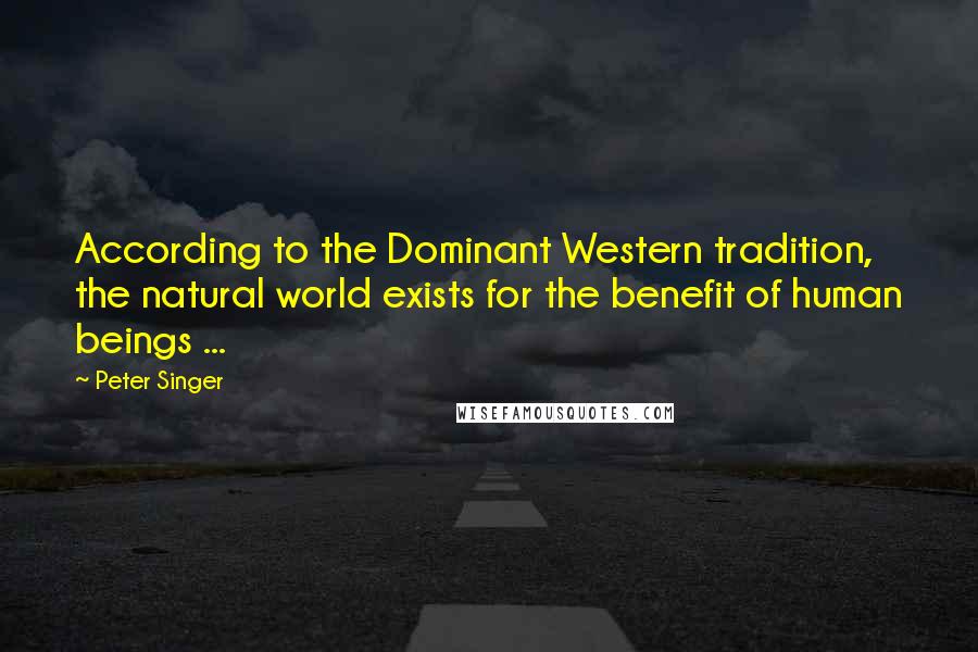 Peter Singer Quotes: According to the Dominant Western tradition, the natural world exists for the benefit of human beings ...