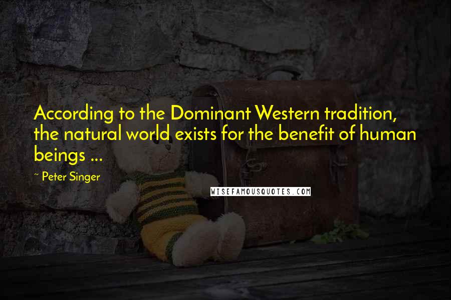 Peter Singer Quotes: According to the Dominant Western tradition, the natural world exists for the benefit of human beings ...