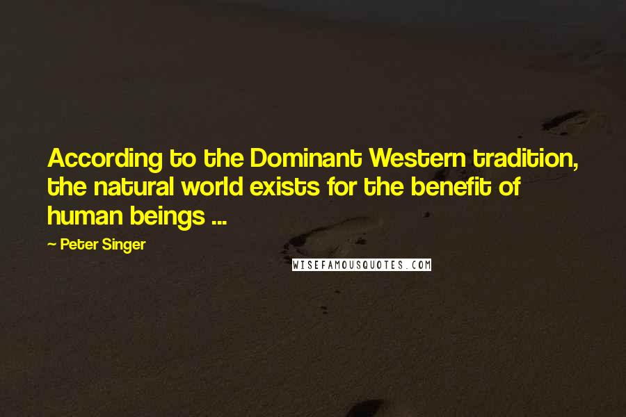 Peter Singer Quotes: According to the Dominant Western tradition, the natural world exists for the benefit of human beings ...