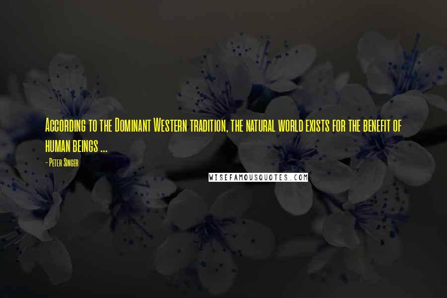 Peter Singer Quotes: According to the Dominant Western tradition, the natural world exists for the benefit of human beings ...