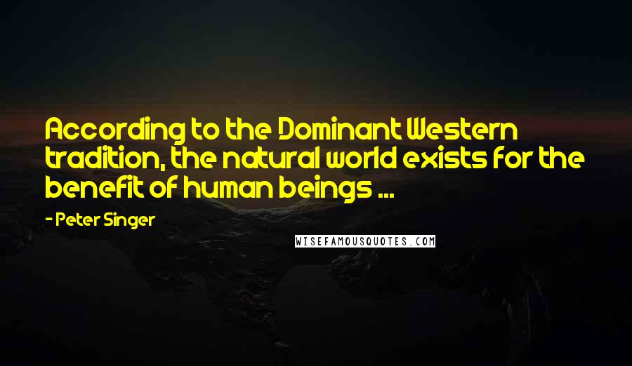 Peter Singer Quotes: According to the Dominant Western tradition, the natural world exists for the benefit of human beings ...