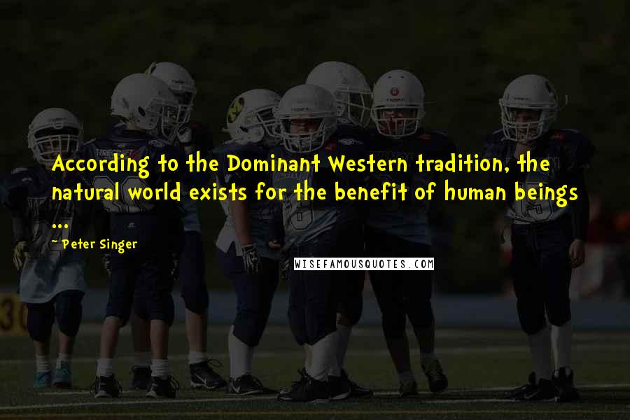 Peter Singer Quotes: According to the Dominant Western tradition, the natural world exists for the benefit of human beings ...