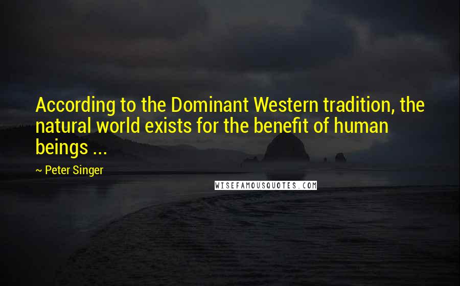 Peter Singer Quotes: According to the Dominant Western tradition, the natural world exists for the benefit of human beings ...