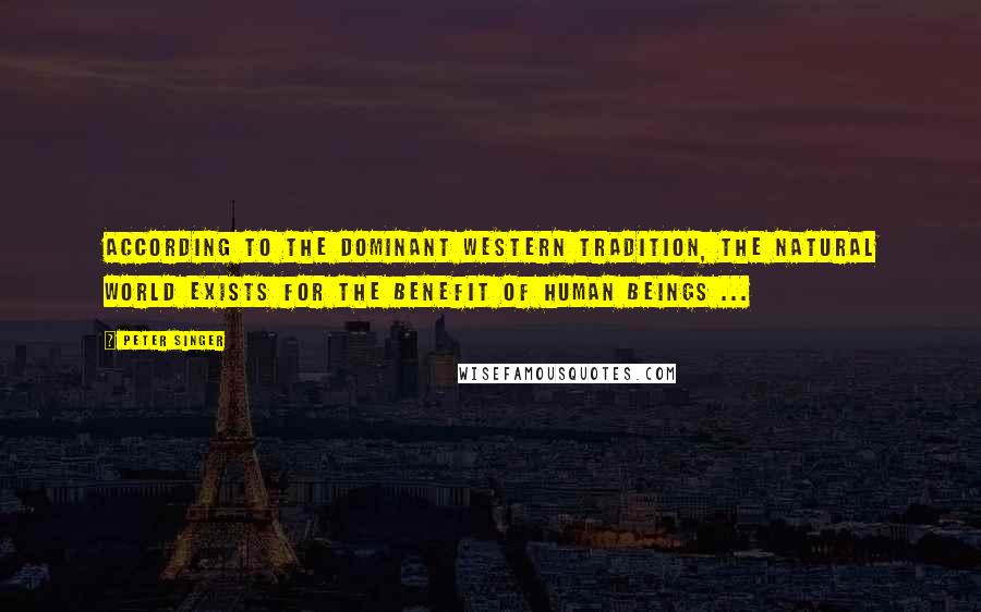 Peter Singer Quotes: According to the Dominant Western tradition, the natural world exists for the benefit of human beings ...