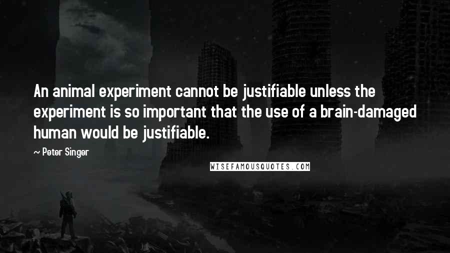 Peter Singer Quotes: An animal experiment cannot be justifiable unless the experiment is so important that the use of a brain-damaged human would be justifiable.