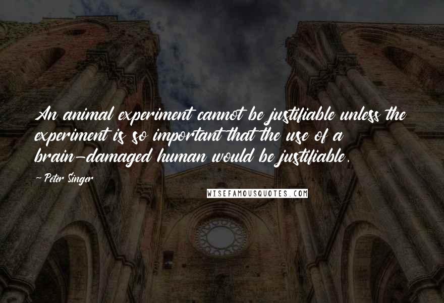 Peter Singer Quotes: An animal experiment cannot be justifiable unless the experiment is so important that the use of a brain-damaged human would be justifiable.