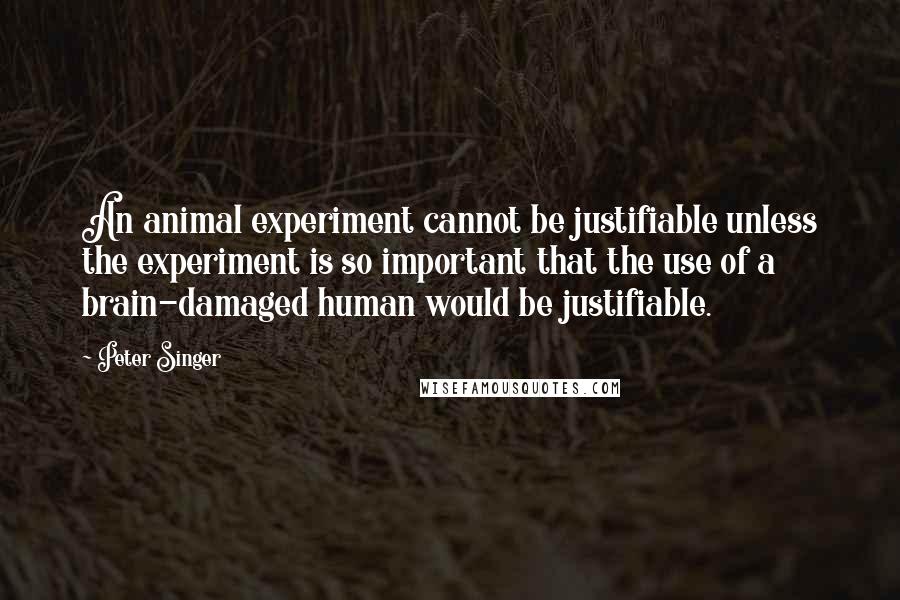 Peter Singer Quotes: An animal experiment cannot be justifiable unless the experiment is so important that the use of a brain-damaged human would be justifiable.