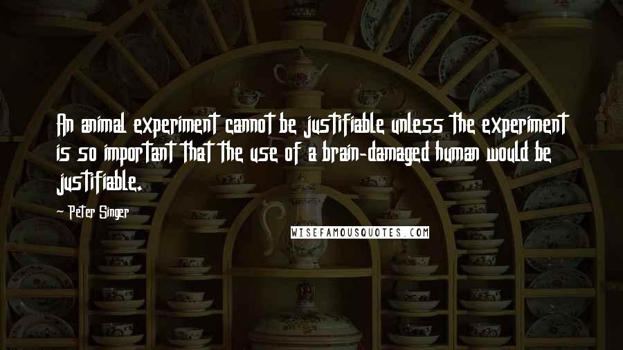 Peter Singer Quotes: An animal experiment cannot be justifiable unless the experiment is so important that the use of a brain-damaged human would be justifiable.