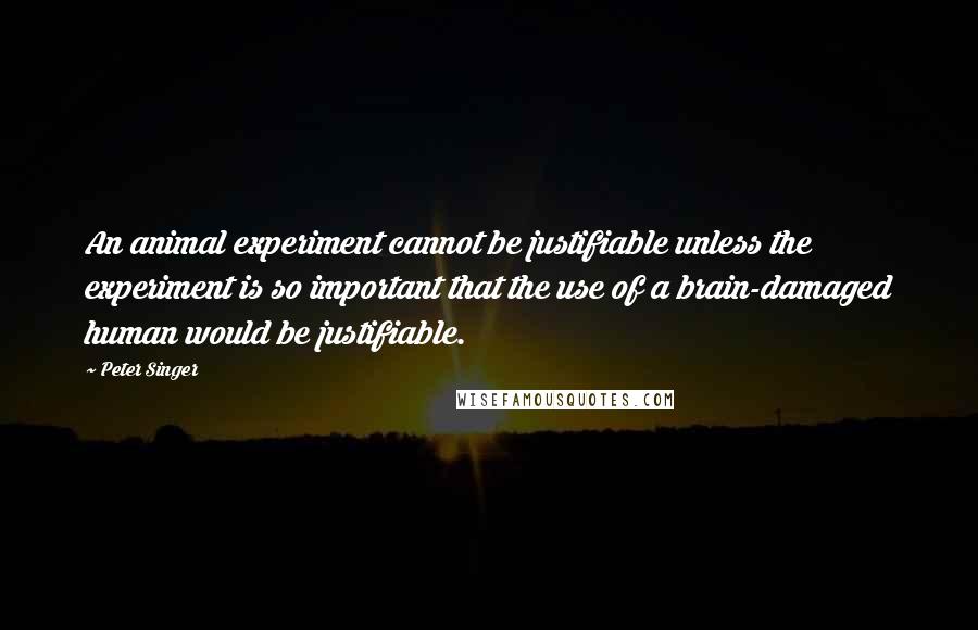 Peter Singer Quotes: An animal experiment cannot be justifiable unless the experiment is so important that the use of a brain-damaged human would be justifiable.