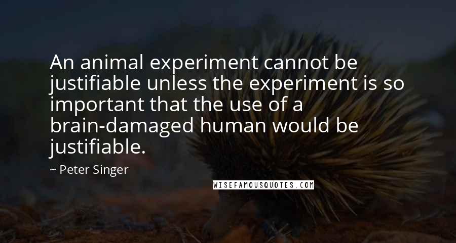 Peter Singer Quotes: An animal experiment cannot be justifiable unless the experiment is so important that the use of a brain-damaged human would be justifiable.