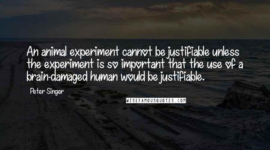 Peter Singer Quotes: An animal experiment cannot be justifiable unless the experiment is so important that the use of a brain-damaged human would be justifiable.