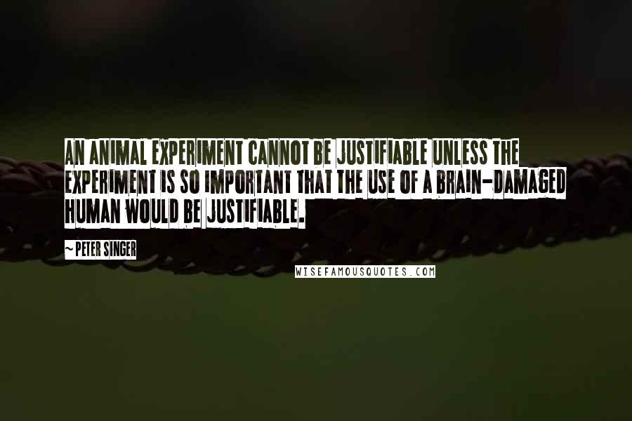 Peter Singer Quotes: An animal experiment cannot be justifiable unless the experiment is so important that the use of a brain-damaged human would be justifiable.