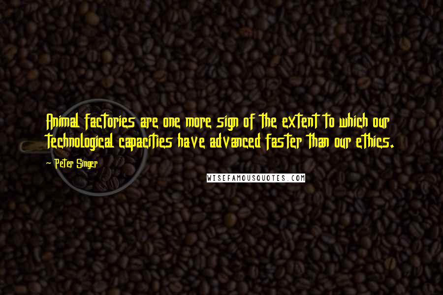 Peter Singer Quotes: Animal factories are one more sign of the extent to which our technological capacities have advanced faster than our ethics.
