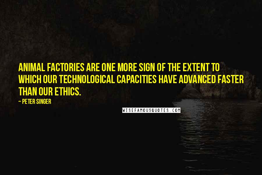 Peter Singer Quotes: Animal factories are one more sign of the extent to which our technological capacities have advanced faster than our ethics.