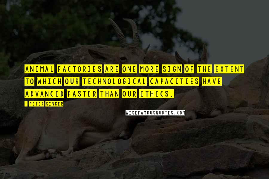 Peter Singer Quotes: Animal factories are one more sign of the extent to which our technological capacities have advanced faster than our ethics.