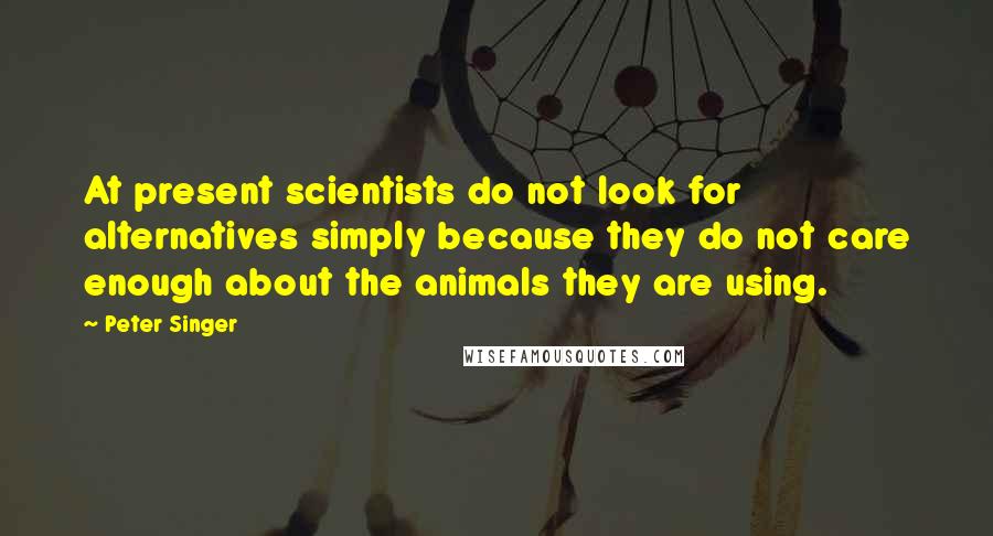 Peter Singer Quotes: At present scientists do not look for alternatives simply because they do not care enough about the animals they are using.