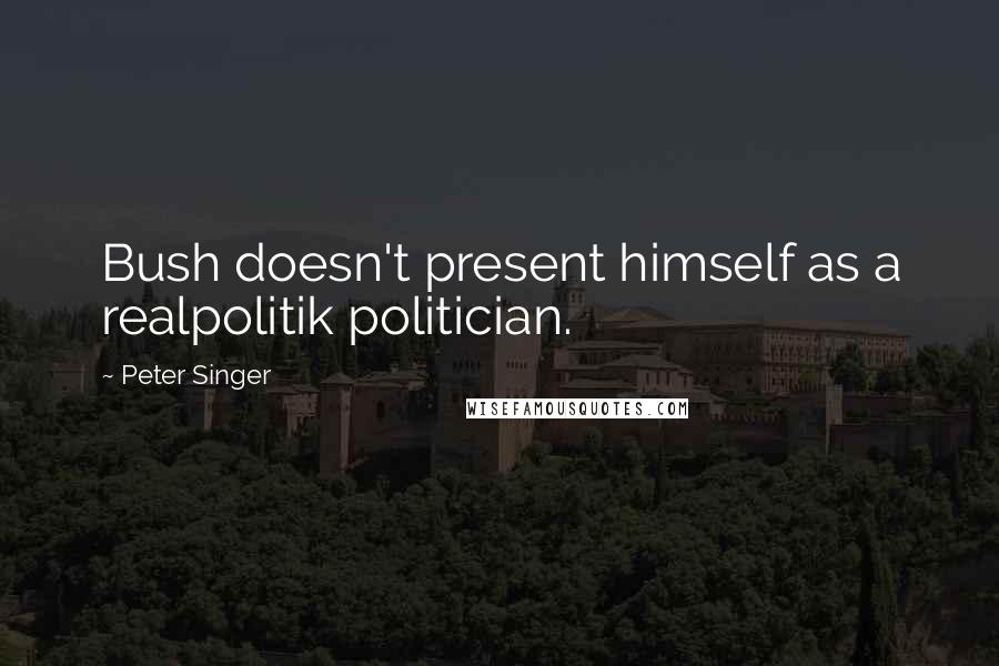 Peter Singer Quotes: Bush doesn't present himself as a realpolitik politician.