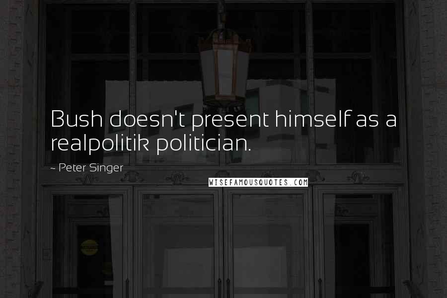 Peter Singer Quotes: Bush doesn't present himself as a realpolitik politician.