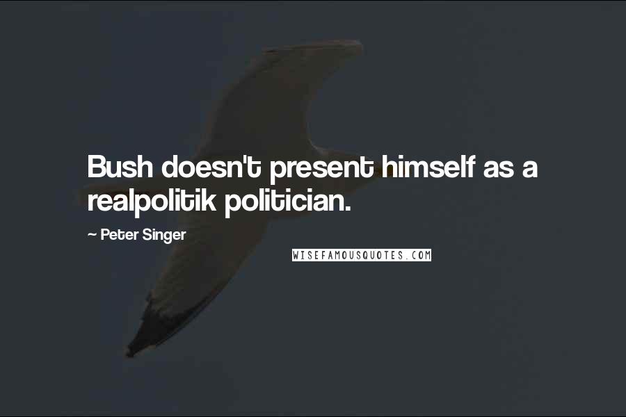 Peter Singer Quotes: Bush doesn't present himself as a realpolitik politician.