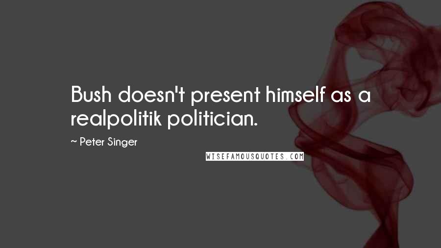 Peter Singer Quotes: Bush doesn't present himself as a realpolitik politician.