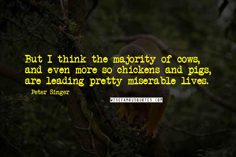 Peter Singer Quotes: But I think the majority of cows, and even more so chickens and pigs, are leading pretty miserable lives.