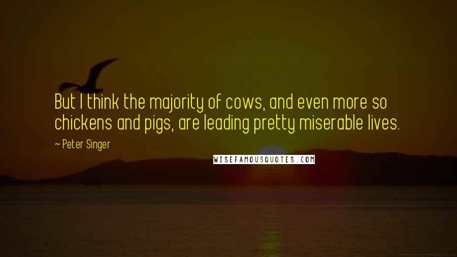 Peter Singer Quotes: But I think the majority of cows, and even more so chickens and pigs, are leading pretty miserable lives.