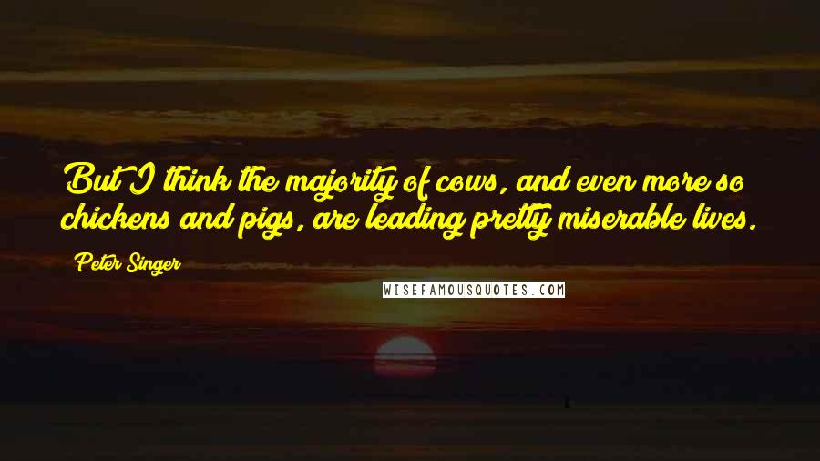 Peter Singer Quotes: But I think the majority of cows, and even more so chickens and pigs, are leading pretty miserable lives.