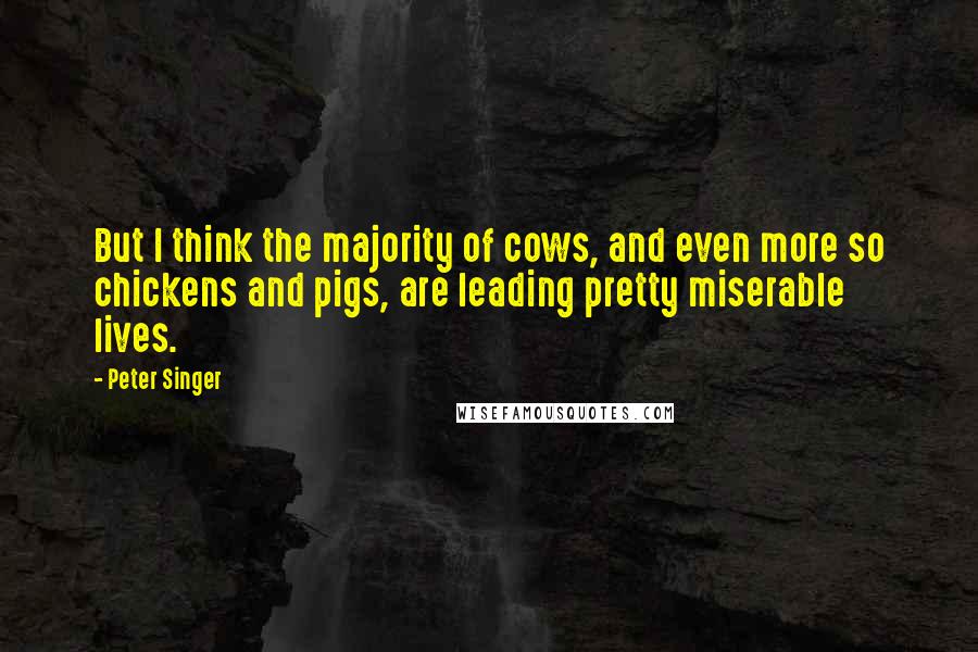 Peter Singer Quotes: But I think the majority of cows, and even more so chickens and pigs, are leading pretty miserable lives.