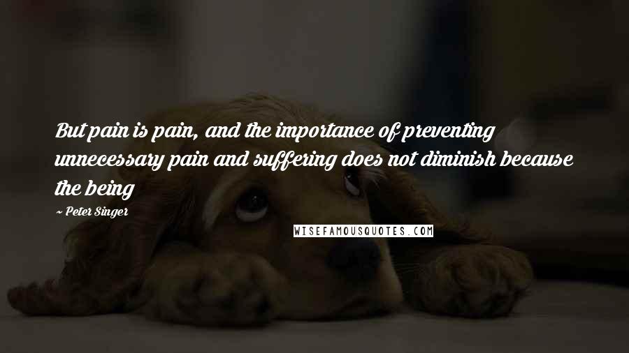 Peter Singer Quotes: But pain is pain, and the importance of preventing unnecessary pain and suffering does not diminish because the being