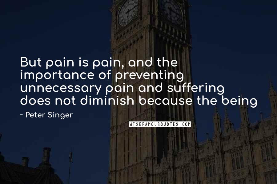 Peter Singer Quotes: But pain is pain, and the importance of preventing unnecessary pain and suffering does not diminish because the being